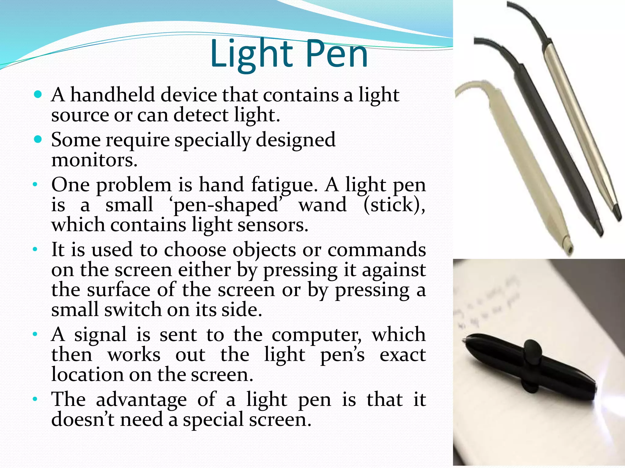 Light Pen
 A handheld device that contains a light
source or can detect light.
 Some require specially designed
monitors.
• One problem is hand fatigue. A light pen
is a small ‘pen-shaped’ wand (stick),
which contains light sensors.
• It is used to choose objects or commands
on the screen either by pressing it against
the surface of the screen or by pressing a
small switch on its side.
• A signal is sent to the computer, which
then works out the light pen’s exact
location on the screen.
• The advantage of a light pen is that it
doesn’t need a special screen.
 