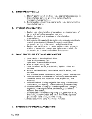 B.    EMPLOYABILITY SKILLS

             1. Identify positive work practices (e.g., appropriate dress code for
                the workplace, personal grooming, punctuality, time
                management, organization).
             2. Demonstrate positive interpersonal skills (e.g., communication,
                respect, teamwork).

 C.   STUDENT ORGANIZATIONS

             1. Explain how related student organizations are integral parts of
                career and technology education courses.
             2. Explain the goals and objectives of related student
                organizations.
             3. List opportunities available to students through participation in
                related student organization conferences/competitions,
                community service, philanthropy, and other activities.
             4. Explain how participation in career and technology education
                student organizations can promote lifelong responsibility for
                community service and professional development.

D.    WORD PROCESSING SOFTWARE APPLICATIONS

             1.  Create word processing files/folders.
             2. Save word processing files.
             3. Open word processing files/folders.
             4. Print word processing files.
             5. Create business letters, memoranda, reports, tables, and
                 resumes.
             6. Format business letters, memoranda, reports, tables, and
                 resumes.
             7. Edit business letters, memoranda, reports, tables, and resumes.
             8. Demonstrate the use of character formatting features (bold,
                 underline, italics, font styles and sizes, superscript, and
                 subscript).
             9. Demonstrate the use of paragraph formatting features (tabs,
                 indentations, line spacing, and enumerated/bulleted items).
             10. Demonstrate the use of page formatting features (margins,
                 alignment, vertical placement, orientation, page breaks,
                 headers, and footers).
             11.Demonstrate document editing using spell/grammar check,
                 thesaurus, search/replace, and other document properties
                 (readability, word count, and line count).
             12.Create documents using mail merge features.



 E.   SPREADSHEET SOFTWARE APPLICATIONS



July 2008                                                                           2
 