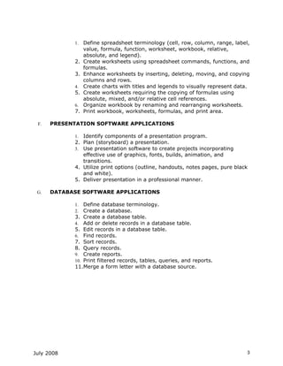 1.   Define spreadsheet terminology (cell, row, column, range, label,
                 value, formula, function, worksheet, workbook, relative,
                 absolute, and legend).
            2.   Create worksheets using spreadsheet commands, functions, and
                 formulas.
            3.   Enhance worksheets by inserting, deleting, moving, and copying
                 columns and rows.
            4.   Create charts with titles and legends to visually represent data.
            5.   Create worksheets requiring the copying of formulas using
                 absolute, mixed, and/or relative cell references.
            6.   Organize workbook by renaming and rearranging worksheets.
            7.   Print workbook, worksheets, formulas, and print area.

 F.   PRESENTATION SOFTWARE APPLICATIONS

            1. Identify components of a presentation program.
            2. Plan (storyboard) a presentation.
            3. Use presentation software to create projects incorporating
               effective use of graphics, fonts, builds, animation, and
               transitions.
            4. Utilize print options (outline, handouts, notes pages, pure black
               and white).
            5. Deliver presentation in a professional manner.

 G.   DATABASE SOFTWARE APPLICATIONS

            1.  Define database terminology.
            2.  Create a database.
            3. Create a database table.
            4. Add or delete records in a database table.
            5. Edit records in a database table.
            6. Find records.
            7. Sort records.
            8. Query records.
            9. Create reports.
            10. Print filtered records, tables, queries, and reports.
            11.Merge a form letter with a database source.




July 2008                                                                        3
 