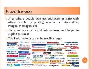 SOCIAL NETWORKS
 Sites where people connect and communicate with
other people by posting comments, information,
images, messages, etc
 Its a network of social interactions and helps to
exploit business
 The Social networks can be small or large.
10
 