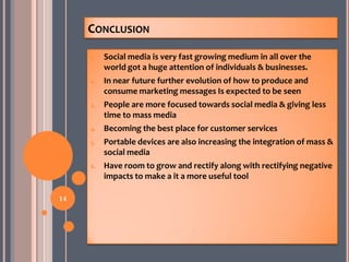 CONCLUSION
1. Social media is very fast growing medium in all over the
world got a huge attention of individuals & businesses.
2. In near future further evolution of how to produce and
consume marketing messages Is expected to be seen
3. People are more focused towards social media & giving less
time to mass media
4. Becoming the best place for customer services
5. Portable devices are also increasing the integration of mass &
social media
6. Have room to grow and rectify along with rectifying negative
impacts to make a it a more useful tool
14
 