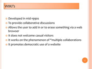 WIKI’S
 Developed in mid-1990s
 To provide collaborative discussions
 Allows the user to add in or to erase something via a web
browser
 It does not welcome casual visitors
 It works on the phenomenon of “multiple collaborations
 It promotes democratic use of a website
4
 