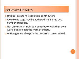 ESSENTIAL’S OF WIKI’S
 Unique Feature  its multiple contributors
 A wiki web page may be authored and edited by a
number of people.
 Not only may an individual contributor edit their own
work, but also edit the work of others.
 Wiki pages are always in the process of being edited.
5
 