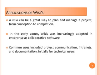 APPLICATIONS OF WIKI’S
 A wiki can be a great way to plan and manage a project,
from conception to completion.
 In the early 2000s, wikis was increasingly adopted in
enterprise as collaborative software
 Common uses included project communication, intranets,
and documentation, initially for technical users
6
 
