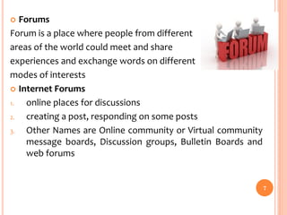  Forums
Forum is a place where people from different
areas of the world could meet and share
experiences and exchange words on different
modes of interests
 Internet Forums
1. online places for discussions
2. creating a post, responding on some posts
3. Other Names are Online community or Virtual community
message boards, Discussion groups, Bulletin Boards and
web forums
7
 