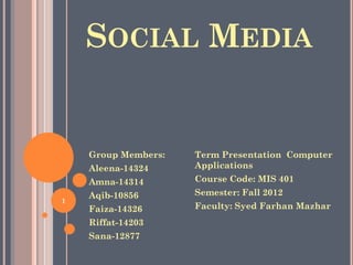 SOCIAL MEDIA
Group Members:
Aleena-14324
Amna-14314
Aqib-10856
Faiza-14326
Riffat-14203
Sana-12877
Term Presentation Computer
Applications
Course Code: MIS 401
Semester: Fall 2012
Faculty: Syed Farhan Mazhar
1
 