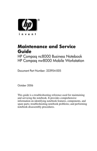Maintenance and Service
Guide
HP Compaq nc8000 Business Notebook
HP Compaq nw8000 Mobile Workstation
Document Part Number: 333954-005
October 2006
This guide is a troubleshooting reference used for maintaining
and servicing the notebook. It provides comprehensive
information on identifying notebook features, components, and
spare parts; troubleshooting notebook problems; and performing
notebook disassembly procedures.
 