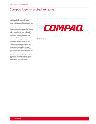 Brand basics — Compaq logo

Compaq logo — protection zone
The Compaq logo is the keystone of our
brand identity, an expression of our
personality, our tonality, and our basic
values. It represents quality, reliability and
leadership.
As one of the most important pieces of
intellectual property we own, the Compaq
logo must be protected through proper
use. To communicate most effectively, a
minimum amount of space is to be left
clear of text, symbols, logos and other
extraneous graphic elements.
In no instance should a line of text or any
other visual element overlay the logo.
The protection zone specifications are
proportionate to the logo and are derived
from the height and width of the M.
A minimum of one M on each side of the
logo will contribute to the legibility of the
Compaq logo.
The only exception to this rule is with the
"Inspiration Technology" tagline lock-up.
Refer to the Compaq logo and tagline
guidelines for more information.

1

version 1

Protection zone

 