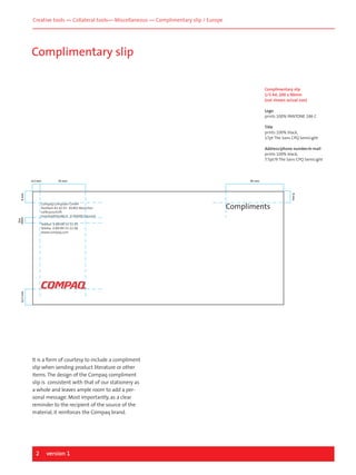 Creative tools — Collateral tools— Miscellaneous — Complimentary slip / Europe

Complimentary slip
Complimentary slip
1/3 A4, 200 x 90mm
(not shown actual size)
Logo
prints 100% PANTONE 186 C
Title
prints 100% black,
17pt The Sans CPQ SemiLight
Address/phone number/e-mail
prints 100% black,
7.5pt/9 The Sans CPQ SemiLight

6.5 mm

35 mm

45 mm

9 mm

9 mm

line
space

Compaq Computer GmbH
Postfach 81 02 03 . 81902 Munchen
Lieferanschrift
HumboldtstraBe 8 . D-85609 Dornach

12.7 mm

Telefon 0 89/99 33-11 05
Telefax 0 89/99 33-11 08
www.compaq.com

It is a form of courtesy to include a compliment
slip when sending product literature or other
items. The design of the Compaq compliment
slip is consistent with that of our stationery as
a whole and leaves ample room to add a personal message. Most importantly, as a clear
reminder to the recipient of the source of the
material, it reinforces the Compaq brand.

2

version 1

Compliments

 