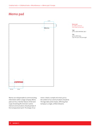 Creative tools — Collateral tools— Miscellaneous — Memo pad / Europe

Memo pad
32 mm

13 mm

Memo

Memo pad
A5, 148.5 x 210 mm
(not shown actual size)
Logo
prints 100% PANTONE 186 C
Title
prints 100% black,
17pt The Sans CPQ SemiLight

19.5 mm

29 mm

Memos are indispensable to communicating
information within a large company. Memo
pads are thus a familiar feature of the landscape of working life. And even routine
internal communications should partake of
the Compaq brand spirit. The design of our

9

version 1

memo sheets is simple and smart, just as
the content of our communications should be.
The logo takes pride of place, affirming that
Compaq is a single, unified enterprise.

 
