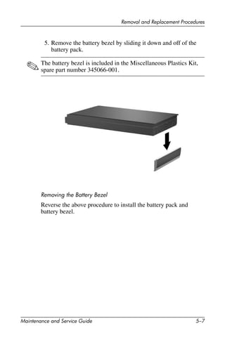 Removal and Replacement Procedures
Maintenance and Service Guide 5–7
5. Remove the battery bezel by sliding it down and off of the
battery pack.
✎The battery bezel is included in the Miscellaneous Plastics Kit,
spare part number 345066-001.
Removing the Battery Bezel
Reverse the above procedure to install the battery pack and
battery bezel.
 