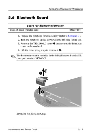 Removal and Replacement Procedures
Maintenance and Service Guide 5–13
5.6 Bluetooth Board
1. Prepare the notebook for disassembly (refer to Section 5.3).
2. Turn the notebook upside down with the left side facing you.
3. Remove the T8M2.0×6.0 screw 1 that secures the Bluetooth
cover to the notebook.
4. Lift the cover straight up to remove it 2.
✎The Bluetooth cover is included in the Miscellaneous Plastics Kit,
spare part number 345066-001.
Removing the Bluetooth Cover
Spare Part Number Information
Bluetooth board (includes cable) 348277-001
 