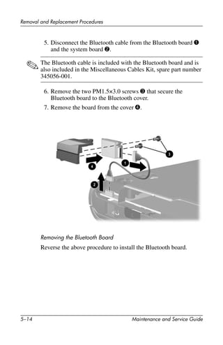 5–14 Maintenance and Service Guide
Removal and Replacement Procedures
5. Disconnect the Bluetooth cable from the Bluetooth board 1
and the system board 2.
✎The Bluetooth cable is included with the Bluetooth board and is
also included in the Miscellaneous Cables Kit, spare part number
345056-001.
6. Remove the two PM1.5×3.0 screws 3 that secure the
Bluetooth board to the Bluetooth cover.
7. Remove the board from the cover 4.
Removing the Bluetooth Board
Reverse the above procedure to install the Bluetooth board.
 