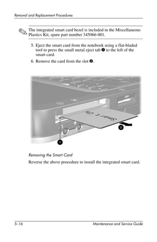 5–16 Maintenance and Service Guide
Removal and Replacement Procedures
✎The integrated smart card bezel is included in the Miscellaneous
Plastics Kit, spare part number 345066-001.
5. Eject the smart card from the notebook using a flat-bladed
tool to press the small metal eject tab 1 to the left of the
smart card.
6. Remove the card from the slot 2.
Removing the Smart Card
Reverse the above procedure to install the integrated smart card.
 
