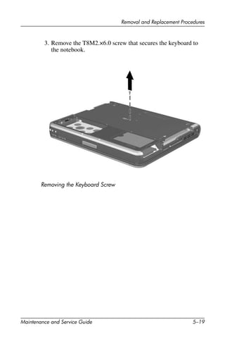 Removal and Replacement Procedures
Maintenance and Service Guide 5–19
3. Remove the T8M2.×6.0 screw that secures the keyboard to
the notebook.
Removing the Keyboard Screw
 