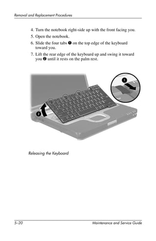 5–20 Maintenance and Service Guide
Removal and Replacement Procedures
4. Turn the notebook right-side up with the front facing you.
5. Open the notebook.
6. Slide the four tabs 1 on the top edge of the keyboard
toward you.
7. Lift the rear edge of the keyboard up and swing it toward
you 2 until it rests on the palm rest.
Releasing the Keyboard
 