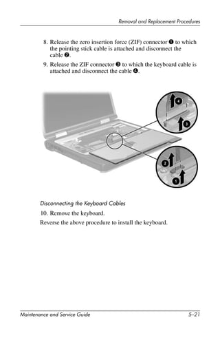 Removal and Replacement Procedures
Maintenance and Service Guide 5–21
8. Release the zero insertion force (ZIF) connector 1 to which
the pointing stick cable is attached and disconnect the
cable 2.
9. Release the ZIF connector 3 to which the keyboard cable is
attached and disconnect the cable 4.
Disconnecting the Keyboard Cables
10. Remove the keyboard.
Reverse the above procedure to install the keyboard.
 