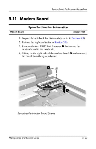 Removal and Replacement Procedures
Maintenance and Service Guide 5–23
5.11 Modem Board
1. Prepare the notebook for disassembly (refer to Section 5.3).
2. Release the keyboard (refer to Section 5.9).
3. Remove the two T8M2.0×4.0 screws 1 that secure the
modem board to the notebook.
4. Lift up on the right side of the modem board 2 to disconnect
the board from the system board.
Removing the Modem Board Screws
Spare Part Number Information
Modem board 325521-001
 