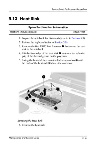 Removal and Replacement Procedures
Maintenance and Service Guide 5–27
5.13 Heat Sink
1. Prepare the notebook for disassembly (refer to Section 5.3).
2. Release the keyboard (refer to Section 5.9).
3. Remove the five T8M2.0×4.0 screws 1 that secure the heat
sink to the notebook.
4. Lift the front edge of the heat sink 2 to unseat the adhesive
grip of the thermal grease on the processor.
5. Swing the heat sink in a counterclockwise motion 3 until
the back of the heat sink 4 clears the notebook.
Removing the Heat Sink
6. Remove the heat sink.
Spare Part Number Information
Heat sink (includes grease) 345067-001
 