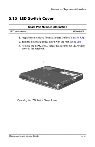 Removal and Replacement Procedures
Maintenance and Service Guide 5–31
5.15 LED Switch Cover
1. Prepare the notebook for disassembly (refer to Section 5.3).
2. Turn the notebook upside down with the rear facing you.
3. Remove the T8M2.0×6.0 screw that secures the LED switch
cover to the notebook.
Removing the LED Switch Cover Screw
Spare Part Number Information
LED switch cover 345063-001
 