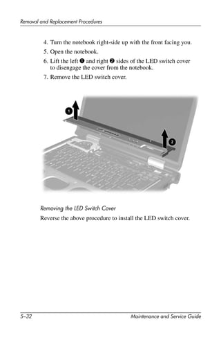 5–32 Maintenance and Service Guide
Removal and Replacement Procedures
4. Turn the notebook right-side up with the front facing you.
5. Open the notebook.
6. Lift the left 1 and right 2 sides of the LED switch cover
to disengage the cover from the notebook.
7. Remove the LED switch cover.
Removing the LED Switch Cover
Reverse the above procedure to install the LED switch cover.
 