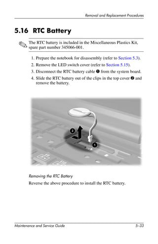 Removal and Replacement Procedures
Maintenance and Service Guide 5–33
5.16 RTC Battery
✎The RTC battery is included in the Miscellaneous Plastics Kit,
spare part number 345066-001.
1. Prepare the notebook for disassembly (refer to Section 5.3).
2. Remove the LED switch cover (refer to Section 5.15).
3. Disconnect the RTC battery cable 1 from the system board.
4. Slide the RTC battery out of the clips in the top cover 2 and
remove the battery.
Removing the RTC Battery
Reverse the above procedure to install the RTC battery.
 
