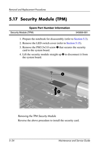 5–34 Maintenance and Service Guide
Removal and Replacement Procedures
5.17 Security Module (TPM)
1. Prepare the notebook for disassembly (refer to Section 5.3).
2. Remove the LED switch cover (refer to Section 5.15).
3. Remove the PM3.5×3.0 screw 1 that secures the security
card to the system board.
4. Lift the security module straight up 2 to disconnect it from
the system board.
Removing the TPM Security Module
Reverse the above procedure to install the security card.
Spare Part Number Information
Security Module (TPM) 345856-001
 