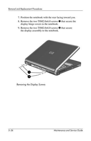 5–36 Maintenance and Service Guide
Removal and Replacement Procedures
7. Position the notebook with the rear facing toward you.
8. Remove the two T8M2.0×6.0 screws 1 that secure the
display hinge covers to the notebook.
9. Remove the two T8M2.0×6.0 screws 2 that secure
the display assembly to the notebook.
Removing the Display Screws
 