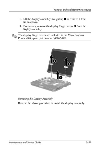 Removal and Replacement Procedures
Maintenance and Service Guide 5–37
10. Lift the display assembly straight up 1 to remove it from
the notebook.
11. If necessary, remove the display hinge covers 2 from the
display assembly.
✎The display hinge covers are included in the Miscellaneous
Plastics Kit, spare part number 345066-001.
Removing the Display Assembly
Reverse the above procedure to install the display assembly.
 
