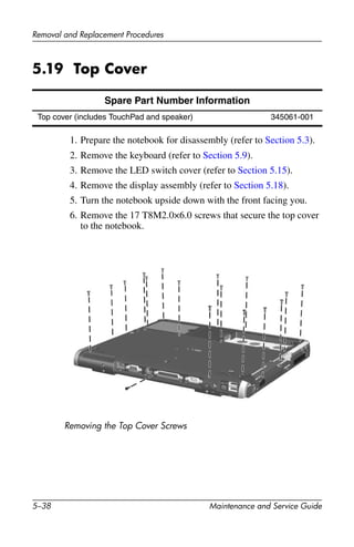 5–38 Maintenance and Service Guide
Removal and Replacement Procedures
5.19 Top Cover
1. Prepare the notebook for disassembly (refer to Section 5.3).
2. Remove the keyboard (refer to Section 5.9).
3. Remove the LED switch cover (refer to Section 5.15).
4. Remove the display assembly (refer to Section 5.18).
5. Turn the notebook upside down with the front facing you.
6. Remove the 17 T8M2.0×6.0 screws that secure the top cover
to the notebook.
Removing the Top Cover Screws
Spare Part Number Information
Top cover (includes TouchPad and speaker) 345061-001
 