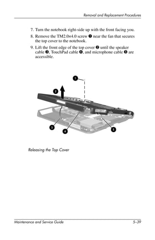 Removal and Replacement Procedures
Maintenance and Service Guide 5–39
7. Turn the notebook right-side up with the front facing you.
8. Remove the TM2.0×4.0 screw 1 near the fan that secures
the top cover to the notebook.
9. Lift the front edge of the top cover 2 until the speaker
cable 3, TouchPad cable 4, and microphone cable 5 are
accessible.
Releasing the Top Cover
 