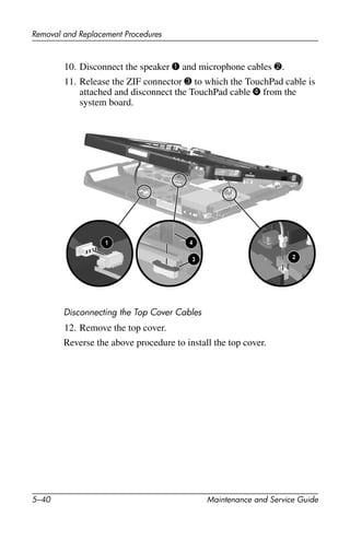 5–40 Maintenance and Service Guide
Removal and Replacement Procedures
10. Disconnect the speaker 1 and microphone cables 2.
11. Release the ZIF connector 3 to which the TouchPad cable is
attached and disconnect the TouchPad cable 4 from the
system board.
Disconnecting the Top Cover Cables
12. Remove the top cover.
Reverse the above procedure to install the top cover.
 