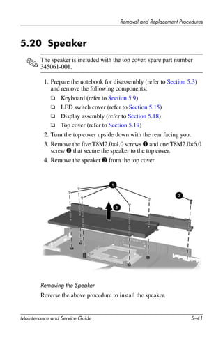Removal and Replacement Procedures
Maintenance and Service Guide 5–41
5.20 Speaker
✎The speaker is included with the top cover, spare part number
345061-001.
1. Prepare the notebook for disassembly (refer to Section 5.3)
and remove the following components:
❏ Keyboard (refer to Section 5.9)
❏ LED switch cover (refer to Section 5.15)
❏ Display assembly (refer to Section 5.18)
❏ Top cover (refer to Section 5.19)
2. Turn the top cover upside down with the rear facing you.
3. Remove the five T8M2.0×4.0 screws 1 and one T8M2.0×6.0
screw 2 that secure the speaker to the top cover.
4. Remove the speaker 3 from the top cover.
Removing the Speaker
Reverse the above procedure to install the speaker.
 