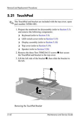 5–42 Maintenance and Service Guide
Removal and Replacement Procedures
5.21 TouchPad
✎The TouchPad and bracket are included with the top cover, spare
part number 345061-001.
1. Prepare the notebook for disassembly (refer to Section 5.3)
and remove the following components:
❏ Keyboard (refer to Section 5.9)
❏ LED switch cover (refer to Section 5.15)
❏ Display assembly (refer to Section 5.18)
❏ Top cover (refer to Section 5.19)
❏ Speaker (refer to Section 5.20)
2. Remove the three Torx T8M2.0×3.5 screws 1 that secure
the TouchPad and bracket to the top cover.
3. Lift the left side of the bracket 2, then slide the bracket to
the left.
Removing the TouchPad Bracket
 
