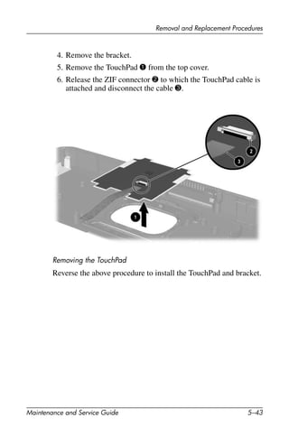 Removal and Replacement Procedures
Maintenance and Service Guide 5–43
4. Remove the bracket.
5. Remove the TouchPad 1 from the top cover.
6. Release the ZIF connector 2 to which the TouchPad cable is
attached and disconnect the cable 3.
Removing the TouchPad
Reverse the above procedure to install the TouchPad and bracket.
 