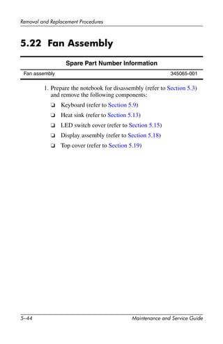 5–44 Maintenance and Service Guide
Removal and Replacement Procedures
5.22 Fan Assembly
1. Prepare the notebook for disassembly (refer to Section 5.3)
and remove the following components:
❏ Keyboard (refer to Section 5.9)
❏ Heat sink (refer to Section 5.13)
❏ LED switch cover (refer to Section 5.15)
❏ Display assembly (refer to Section 5.18)
❏ Top cover (refer to Section 5.19)
Spare Part Number Information
Fan assembly 345065-001
 