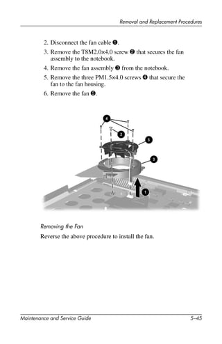 Removal and Replacement Procedures
Maintenance and Service Guide 5–45
2. Disconnect the fan cable 1.
3. Remove the T8M2.0×4.0 screw 2 that secures the fan
assembly to the notebook.
4. Remove the fan assembly 3 from the notebook.
5. Remove the three PM1.5×4.0 screws 4 that secure the
fan to the fan housing.
6. Remove the fan 5.
Removing the Fan
Reverse the above procedure to install the fan.
 