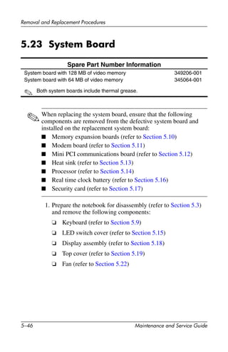 5–46 Maintenance and Service Guide
Removal and Replacement Procedures
5.23 System Board
✎When replacing the system board, ensure that the following
components are removed from the defective system board and
installed on the replacement system board:
■ Memory expansion boards (refer to Section 5.10)
■ Modem board (refer to Section 5.11)
■ Mini PCI communications board (refer to Section 5.12)
■ Heat sink (refer to Section 5.13)
■ Processor (refer to Section 5.14)
■ Real time clock battery (refer to Section 5.16)
■ Security card (refer to Section 5.17)
1. Prepare the notebook for disassembly (refer to Section 5.3)
and remove the following components:
❏ Keyboard (refer to Section 5.9)
❏ LED switch cover (refer to Section 5.15)
❏ Display assembly (refer to Section 5.18)
❏ Top cover (refer to Section 5.19)
❏ Fan (refer to Section 5.22)
Spare Part Number Information
System board with 128 MB of video memory
System board with 64 MB of video memory
✎ Both system boards include thermal grease.
349206-001
345064-001
 