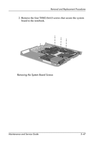 Removal and Replacement Procedures
Maintenance and Service Guide 5–47
2. Remove the four T8M2.0×4.0 screws that secure the system
board to the notebook.
Removing the System Board Screws
 