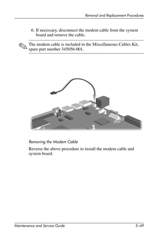 Removal and Replacement Procedures
Maintenance and Service Guide 5–49
6. If necessary, disconnect the modem cable from the system
board and remove the cable.
✎The modem cable is included in the Miscellaneous Cables Kit,
spare part number 345056-001.
Removing the Modem Cable
Reverse the above procedure to install the modem cable and
system board.
 