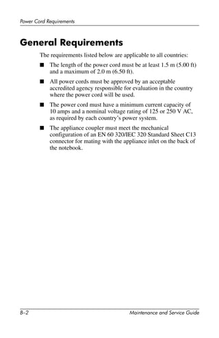 B–2 Maintenance and Service Guide
Power Cord Requirements
General Requirements
The requirements listed below are applicable to all countries:
■ The length of the power cord must be at least 1.5 m (5.00 ft)
and a maximum of 2.0 m (6.50 ft).
■ All power cords must be approved by an acceptable
accredited agency responsible for evaluation in the country
where the power cord will be used.
■ The power cord must have a minimum current capacity of
10 amps and a nominal voltage rating of 125 or 250 V AC,
as required by each country’s power system.
■ The appliance coupler must meet the mechanical
configuration of an EN 60 320/IEC 320 Standard Sheet C13
connector for mating with the appliance inlet on the back of
the notebook.
 