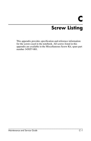 Maintenance and Service Guide C–1
C
Screw Listing
This appendix provides specification and reference information
for the screws used in the notebook. All screws listed in this
appendix are available in the Miscellaneous Screw Kit, spare part
number 345057-001.
 
