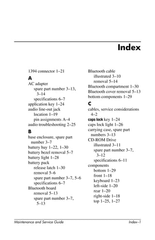 Maintenance and Service Guide Index–1
Index
1394 connector 1–21
A
AC adapter
spare part number 3–13,
3–14
specifications 6–7
application key 1–24
audio line-out jack
location 1–19
pin assignments A–4
audio troubleshooting 2–25
B
base enclosure, spare part
number 3–7
battery bay 1–22, 1–30
battery bezel removal 5–7
battery light 1–28
battery pack
release latch 1–30
removal 5–6
spare part number 3–7, 5–6
specifications 6–7
Bluetooth board
removal 5–13
spare part number 3–7,
5–13
Bluetooth cable
illustrated 3–10
removal 5–14
Bluetooth compartment 1–30
Bluetooth cover removal 5–13
bottom components 1–29
C
cables, service considerations
4–2
caps lock key 1–24
caps lock light 1–26
carrying case, spare part
numbers 3–13
CD-ROM Drive
illustrated 3–11
spare part number 3–7,
3–12
specifications 6–11
components
bottom 1–29
front 1–18
keyboard 1–23
left-side 1–20
rear 1–20
right-side 1–18
top 1–25, 1–27
 