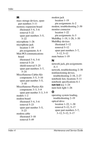 Index–4 Maintenance and Service Guide
Index
M
mass storage devices, spare
part numbers 3–11
memory expansion board
illustrated 3–4, 3–6
removal 5–22
spare part numbers 3–5,
5–22
microphone 1–26
microphone jack
location 1–19
pin assignments A–4
Mini PCI communications
board
illustrated 3–4, 3–6
removal 5–24
shield removal 5–25
spare part numbers 3–7,
5–24
Miscellaneous Cables Kit
components 3–5, 3–10
spare part number 3–5,
3–10
Miscellaneous Plastics Kit
components 3–3, 3–9
spare part number 3–3, 3–9
models 1–2
modem board
illustrated 3–4, 3–6
removal 5–23
spare part number 3–5,
5–23
modem cable
illustrated 3–10
removal 5–49
modem jack
location 1–19
pin assignments A–2
modem, troubleshooting 2–30
monitor connector
location 1–22
pin assignments A–3
MultiBay 1–19, 1–28, 1–30
MultiBay devices
illustrated 3–12
removal 5–12
spare part numbers 3–7,
3–12, 5–12
mute button 1–19
N
network jack, pin assignments
A–1
network, troubleshooting 2–30
nonfunctioning device,
troubleshooting 2–18, 2–27
notebook feet, locations 5–11
notebook specifications 6–1
num lock key 1–24
num lock light 1–26
O
operating system loading,
troubleshooting 2–19
optical drive
location 1–22, 1–30
removal 5–12, 5–17
spare part numbers 3–7,
3–12, 5–12, 5–17
 