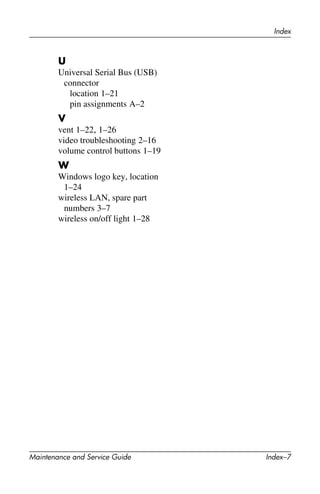Index
Maintenance and Service Guide Index–7
U
Universal Serial Bus (USB)
connector
location 1–21
pin assignments A–2
V
vent 1–22, 1–26
video troubleshooting 2–16
volume control buttons 1–19
W
Windows logo key, location
1–24
wireless LAN, spare part
numbers 3–7
wireless on/off light 1–28
 