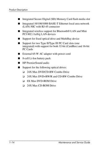 1–14 Maintenance and Service Guide
Product Description
■ Integrated Secure Digital (SD) Memory Card flash media slot
■ Integrated 10/100/1000 BASE-T Ethernet local area network
(LAN) NIC with RJ-45 connector
■ Integrated wireless support for Bluetooth® LAN and Mini
PCI 802.11a/b/g LAN devices
■ Support for fixed optical drive and MultiBay device
■ Support for two Type II/Type III PC Card slots (one
integrated) with support for both 32-bit (CardBus) and 16-bit
PC Cards
■ External 65-W AC adapter with power cord
■ 8-cell Li-Ion battery pack
■ HP PremierSound audio
■ Support for the following optical drives:
❏ 24X Max DVD/CD-RW Combo Drive
❏ 24X Max DVD+RW/R and CD-RW Combo Drive
❏ 8X Max DVD-ROM Drive
❏ 24X Max CD-ROM Drive
 