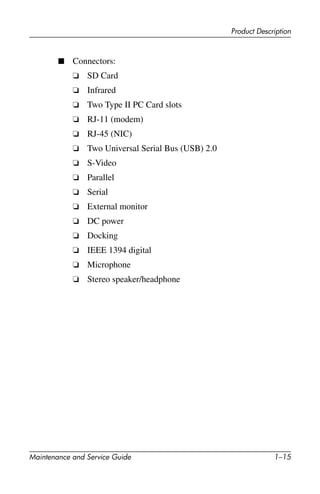 Product Description
Maintenance and Service Guide 1–15
■ Connectors:
❏ SD Card
❏ Infrared
❏ Two Type II PC Card slots
❏ RJ-11 (modem)
❏ RJ-45 (NIC)
❏ Two Universal Serial Bus (USB) 2.0
❏ S-Video
❏ Parallel
❏ Serial
❏ External monitor
❏ DC power
❏ Docking
❏ IEEE 1394 digital
❏ Microphone
❏ Stereo speaker/headphone
 