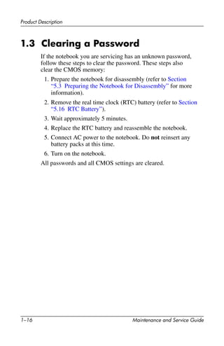 1–16 Maintenance and Service Guide
Product Description
1.3 Clearing a Password
If the notebook you are servicing has an unknown password,
follow these steps to clear the password. These steps also
clear the CMOS memory:
1. Prepare the notebook for disassembly (refer to Section
“5.3 Preparing the Notebook for Disassembly” for more
information).
2. Remove the real time clock (RTC) battery (refer to Section
“5.16 RTC Battery”).
3. Wait approximately 5 minutes.
4. Replace the RTC battery and reassemble the notebook.
5. Connect AC power to the notebook. Do not reinsert any
battery packs at this time.
6. Turn on the notebook.
All passwords and all CMOS settings are cleared.
 