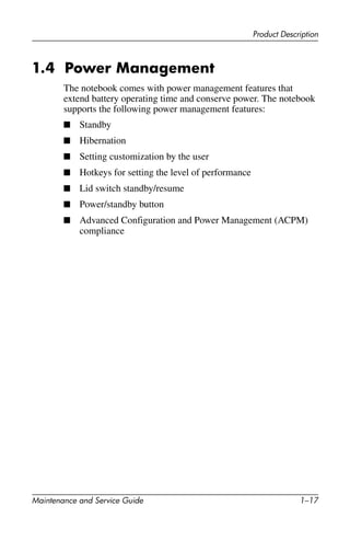 Product Description
Maintenance and Service Guide 1–17
1.4 Power Management
The notebook comes with power management features that
extend battery operating time and conserve power. The notebook
supports the following power management features:
■ Standby
■ Hibernation
■ Setting customization by the user
■ Hotkeys for setting the level of performance
■ Lid switch standby/resume
■ Power/standby button
■ Advanced Configuration and Power Management (ACPM)
compliance
 