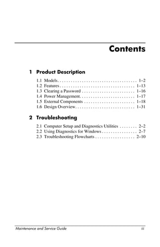 Maintenance and Service Guide iii
Contents
1 Product Description
1.1 Models. . . . . . . . . . . . . . . . . . . . . . . . . . . . . . . . . . . . 1–2
1.2 Features . . . . . . . . . . . . . . . . . . . . . . . . . . . . . . . . . . 1–13
1.3 Clearing a Password . . . . . . . . . . . . . . . . . . . . . . . . 1–16
1.4 Power Management. . . . . . . . . . . . . . . . . . . . . . . . . 1–17
1.5 External Components . . . . . . . . . . . . . . . . . . . . . . . 1–18
1.6 Design Overview. . . . . . . . . . . . . . . . . . . . . . . . . . . 1–31
2 Troubleshooting
2.1 Computer Setup and Diagnostics Utilities . . . . . . . . 2–2
2.2 Using Diagnostics for Windows . . . . . . . . . . . . . . . . 2–7
2.3 Troubleshooting Flowcharts . . . . . . . . . . . . . . . . . . 2–10
 